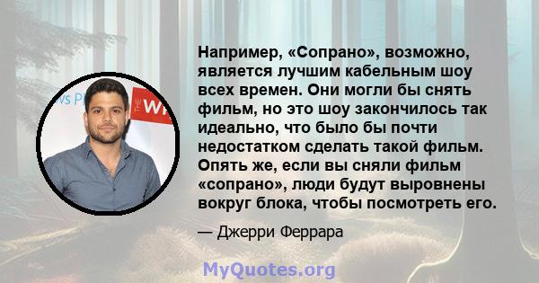 Например, «Сопрано», возможно, является лучшим кабельным шоу всех времен. Они могли бы снять фильм, но это шоу закончилось так идеально, что было бы почти недостатком сделать такой фильм. Опять же, если вы сняли фильм