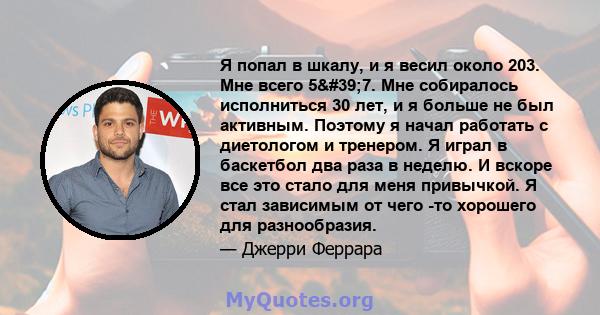 Я попал в шкалу, и я весил около 203. Мне всего 5'7. Мне собиралось исполниться 30 лет, и я больше не был активным. Поэтому я начал работать с диетологом и тренером. Я играл в баскетбол два раза в неделю. И вскоре