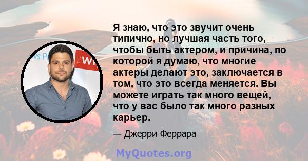 Я знаю, что это звучит очень типично, но лучшая часть того, чтобы быть актером, и причина, по которой я думаю, что многие актеры делают это, заключается в том, что это всегда меняется. Вы можете играть так много вещей,