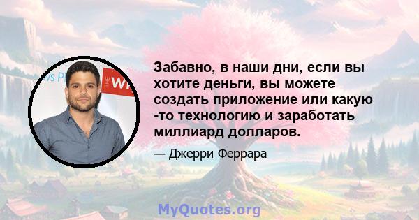 Забавно, в наши дни, если вы хотите деньги, вы можете создать приложение или какую -то технологию и заработать миллиард долларов.