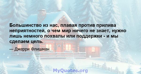 Большинство из нас, плавая против прилива неприятностей, о чем мир ничего не знает, нужно лишь немного похвалы или поддержки - и мы сделаем цель.