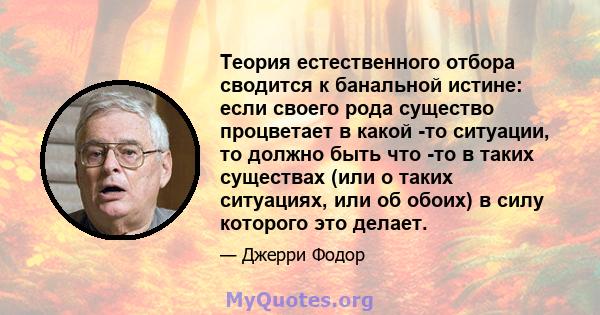 Теория естественного отбора сводится к банальной истине: если своего рода существо процветает в какой -то ситуации, то должно быть что -то в таких существах (или о таких ситуациях, или об обоих) в силу которого это