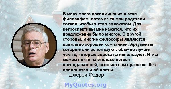 В меру моего воспоминания я стал философом, потому что мои родители хотели, чтобы я стал адвокатом. Для ретроспективы мне кажется, что их предложение было многое. С другой стороны, многие философы являются довольно