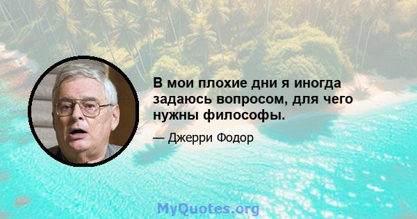 В мои плохие дни я иногда задаюсь вопросом, для чего нужны философы.