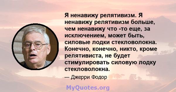 Я ненавижу релятивизм. Я ненавижу релятивизм больше, чем ненавижу что -то еще, за исключением, может быть, силовые лодки стекловолокна. Конечно, конечно, никто, кроме релятивиста, не будет стимулировать силовую лодку