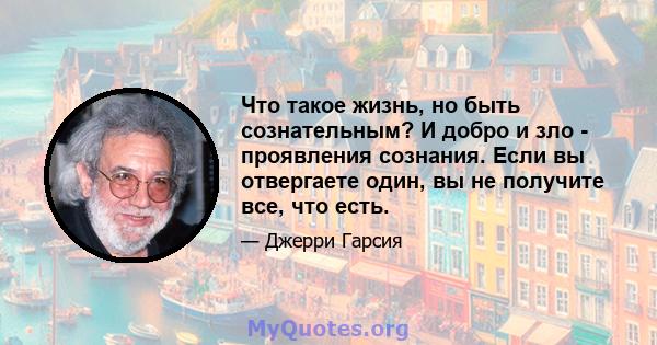 Что такое жизнь, но быть сознательным? И добро и зло - проявления сознания. Если вы отвергаете один, вы не получите все, что есть.