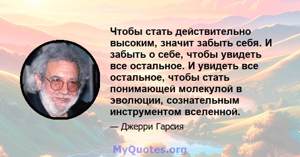 Чтобы стать действительно высоким, значит забыть себя. И забыть о себе, чтобы увидеть все остальное. И увидеть все остальное, чтобы стать понимающей молекулой в эволюции, сознательным инструментом вселенной.