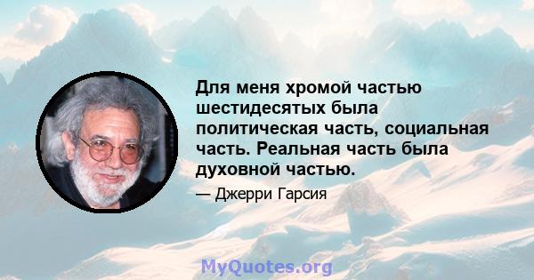 Для меня хромой частью шестидесятых была политическая часть, социальная часть. Реальная часть была духовной частью.