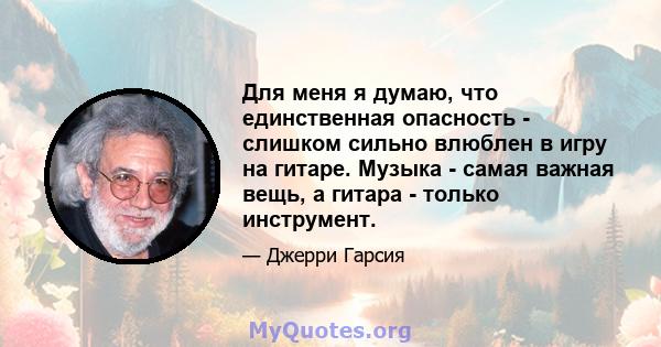 Для меня я думаю, что единственная опасность - слишком сильно влюблен в игру на гитаре. Музыка - самая важная вещь, а гитара - только инструмент.