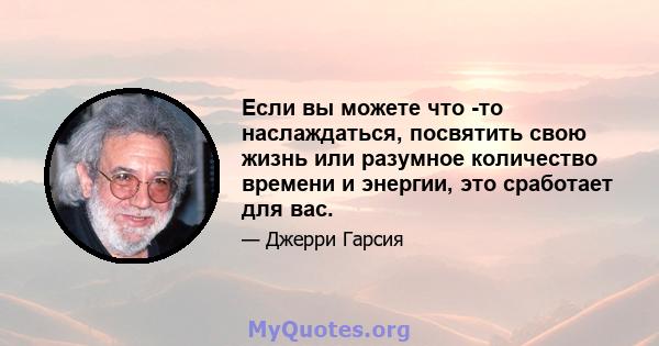 Если вы можете что -то наслаждаться, посвятить свою жизнь или разумное количество времени и энергии, это сработает для вас.