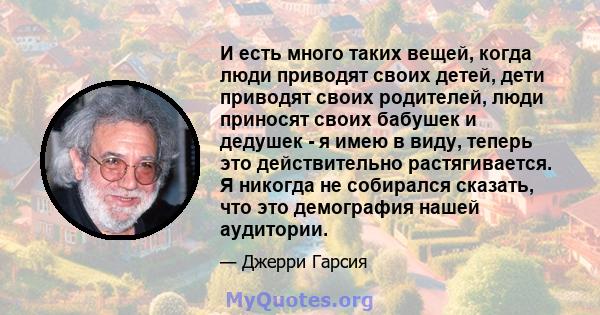 И есть много таких вещей, когда люди приводят своих детей, дети приводят своих родителей, люди приносят своих бабушек и дедушек - я имею в виду, теперь это действительно растягивается. Я никогда не собирался сказать,