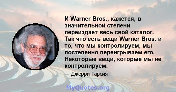 И Warner Bros., кажется, в значительной степени переиздает весь свой каталог. Так что есть вещи Warner Bros. и то, что мы контролируем, мы постепенно переигрываем его. Некоторые вещи, которые мы не контролируем.