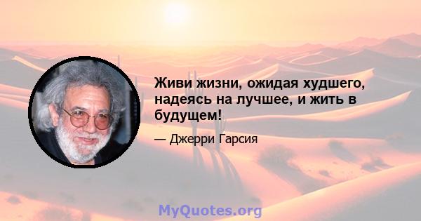 Живи жизни, ожидая худшего, надеясь на лучшее, и жить в будущем!