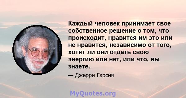 Каждый человек принимает свое собственное решение о том, что происходит, нравится им это или не нравится, независимо от того, хотят ли они отдать свою энергию или нет, или что, вы знаете.