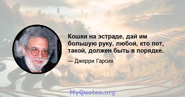 Кошки на эстраде, дай им большую руку, любой, кто пот, такой, должен быть в порядке.