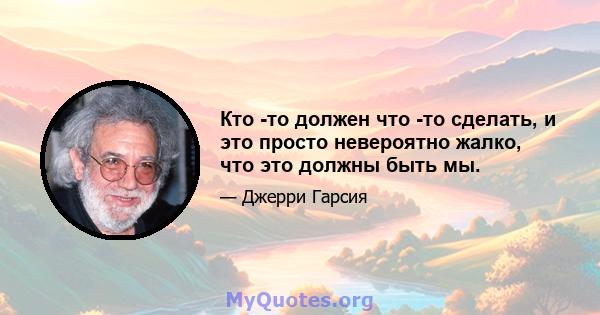 Кто -то должен что -то сделать, и это просто невероятно жалко, что это должны быть мы.