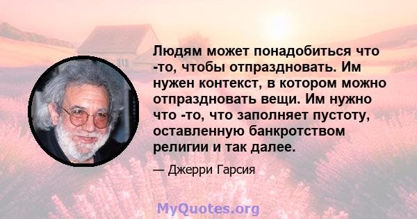 Людям может понадобиться что -то, чтобы отпраздновать. Им нужен контекст, в котором можно отпраздновать вещи. Им нужно что -то, что заполняет пустоту, оставленную банкротством религии и так далее.