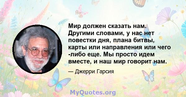 Мир должен сказать нам. Другими словами, у нас нет повестки дня, плана битвы, карты или направления или чего -либо еще. Мы просто идем вместе, и наш мир говорит нам.