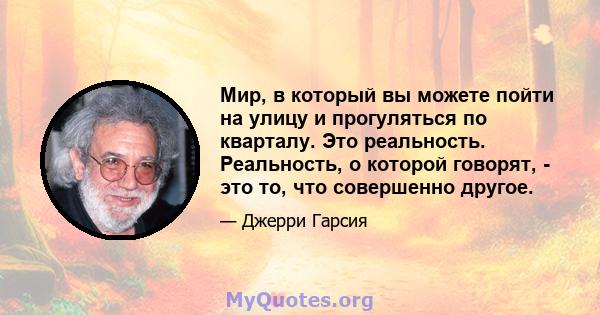 Мир, в который вы можете пойти на улицу и прогуляться по кварталу. Это реальность. Реальность, о которой говорят, - это то, что совершенно другое.