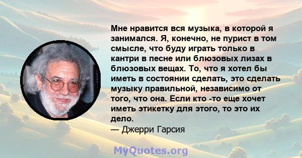 Мне нравится вся музыка, в которой я занимался. Я, конечно, не пурист в том смысле, что буду играть только в кантри в песне или блюзовых лизах в блюзовых вещах. То, что я хотел бы иметь в состоянии сделать, это сделать