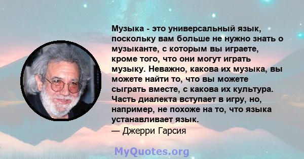 Музыка - это универсальный язык, поскольку вам больше не нужно знать о музыканте, с которым вы играете, кроме того, что они могут играть музыку. Неважно, какова их музыка, вы можете найти то, что вы можете сыграть