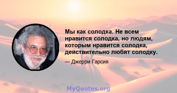 Мы как солодка. Не всем нравится солодка, но людям, которым нравится солодка, действительно любят солодку.