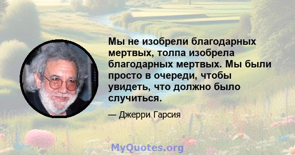 Мы не изобрели благодарных мертвых, толпа изобрела благодарных мертвых. Мы были просто в очереди, чтобы увидеть, что должно было случиться.