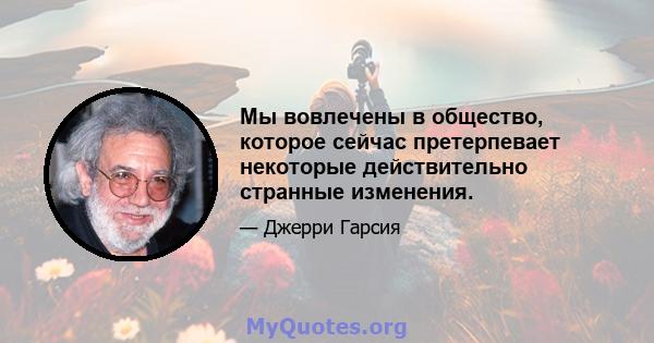 Мы вовлечены в общество, которое сейчас претерпевает некоторые действительно странные изменения.