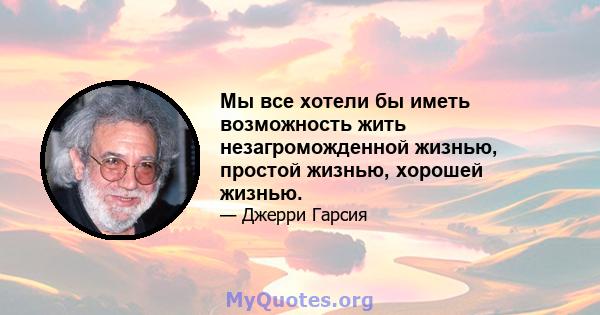 Мы все хотели бы иметь возможность жить незагроможденной жизнью, простой жизнью, хорошей жизнью.