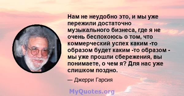 Нам не неудобно это, и мы уже пережили достаточно музыкального бизнеса, где я не очень беспокоюсь о том, что коммерческий успех каким -то образом будет каким -то образом - мы уже прошли сбережения, вы понимаете, о чем