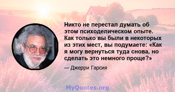 Никто не перестал думать об этом психоделическом опыте. Как только вы были в некоторых из этих мест, вы подумаете: «Как я могу вернуться туда снова, но сделать это немного проще?»