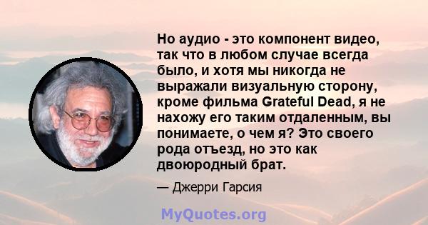 Но аудио - это компонент видео, так что в любом случае всегда было, и хотя мы никогда не выражали визуальную сторону, кроме фильма Grateful Dead, я не нахожу его таким отдаленным, вы понимаете, о чем я? Это своего рода