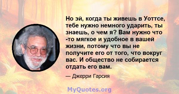 Но эй, когда ты живешь в Уоттсе, тебе нужно немного ударить, ты знаешь, о чем я? Вам нужно что -то мягкое и удобное в вашей жизни, потому что вы не получите его от того, что вокруг вас. И общество не собирается отдать