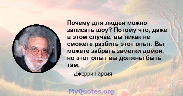 Почему для людей можно записать шоу? Потому что, даже в этом случае, вы никак не сможете разбить этот опыт. Вы можете забрать заметки домой, но этот опыт вы должны быть там.