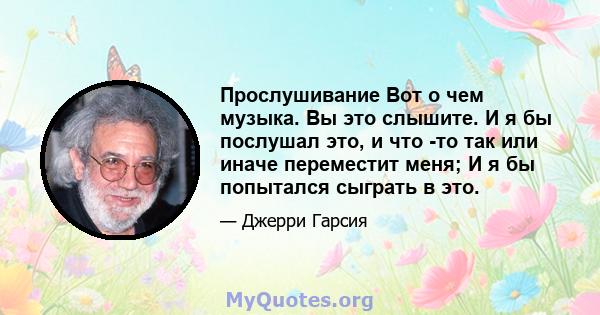 Прослушивание Вот о чем музыка. Вы это слышите. И я бы послушал это, и что -то так или иначе переместит меня; И я бы попытался сыграть в это.