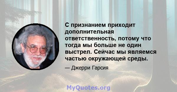 С признанием приходит дополнительная ответственность, потому что тогда мы больше не один выстрел. Сейчас мы являемся частью окружающей среды.