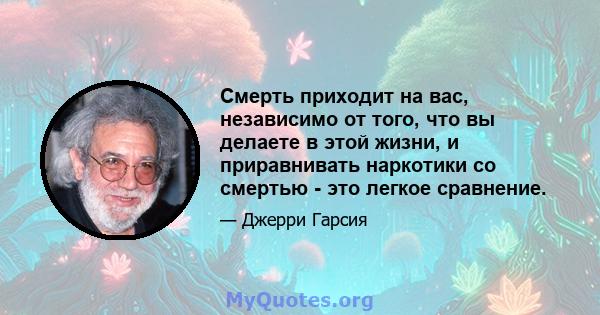 Смерть приходит на вас, независимо от того, что вы делаете в этой жизни, и приравнивать наркотики со смертью - это легкое сравнение.