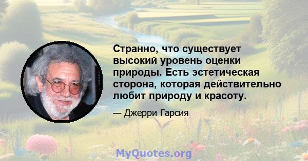 Странно, что существует высокий уровень оценки природы. Есть эстетическая сторона, которая действительно любит природу и красоту.