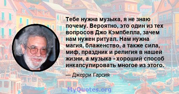 Тебе нужна музыка, я не знаю почему. Вероятно, это один из тех вопросов Джо Кэмпбелла, зачем нам нужен ритуал. Нам нужна магия, блаженство, а также сила, миф, праздник и религия в нашей жизни, а музыка - хороший способ