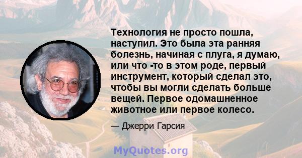 Технология не просто пошла, наступил. Это была эта ранняя болезнь, начиная с плуга, я думаю, или что -то в этом роде, первый инструмент, который сделал это, чтобы вы могли сделать больше вещей. Первое одомашненное