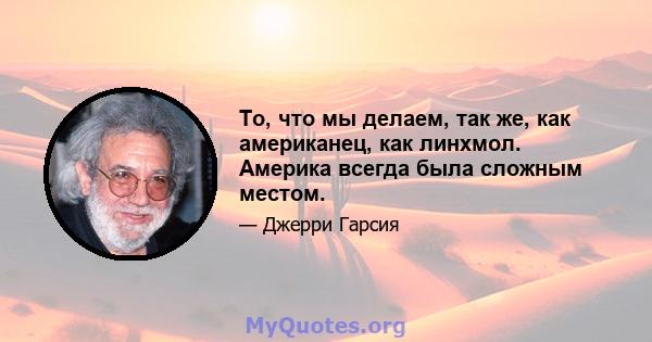 То, что мы делаем, так же, как американец, как линхмол. Америка всегда была сложным местом.