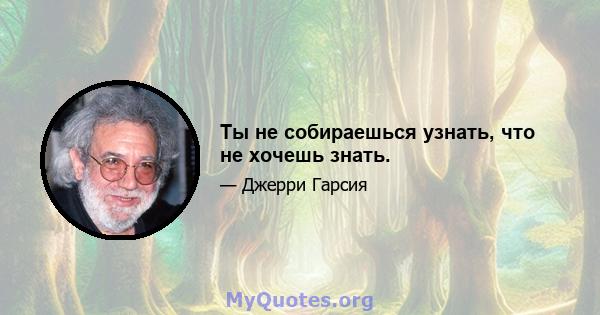 Ты не собираешься узнать, что не хочешь знать.