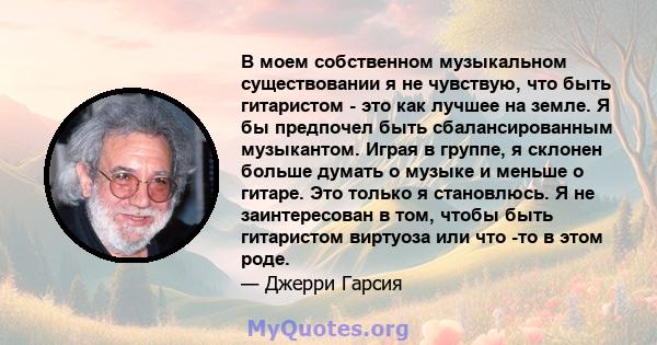 В моем собственном музыкальном существовании я не чувствую, что быть гитаристом - это как лучшее на земле. Я бы предпочел быть сбалансированным музыкантом. Играя в группе, я склонен больше думать о музыке и меньше о