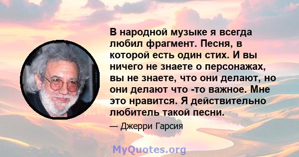 В народной музыке я всегда любил фрагмент. Песня, в которой есть один стих. И вы ничего не знаете о персонажах, вы не знаете, что они делают, но они делают что -то важное. Мне это нравится. Я действительно любитель