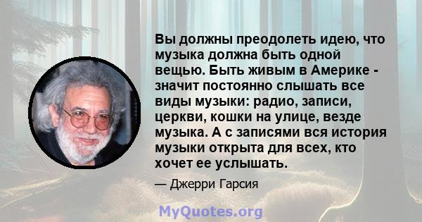 Вы должны преодолеть идею, что музыка должна быть одной вещью. Быть живым в Америке - значит постоянно слышать все виды музыки: радио, записи, церкви, кошки на улице, везде музыка. А с записями вся история музыки