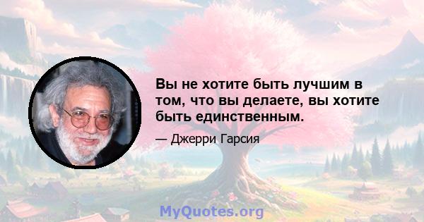 Вы не хотите быть лучшим в том, что вы делаете, вы хотите быть единственным.