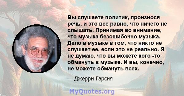 Вы слушаете политик, произнося речь, и это все равно, что ничего не слышать. Принимая во внимание, что музыка безошибочно музыка. Дело в музыке в том, что никто не слушает ее, если это не реально. Я не думаю, что вы