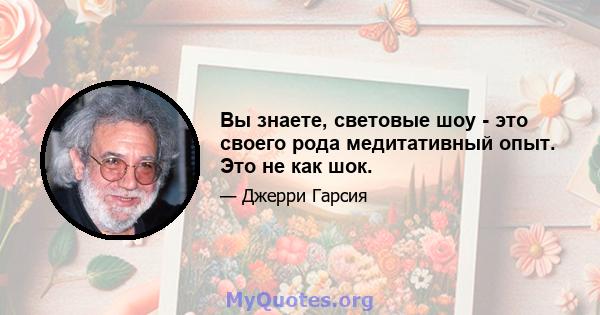 Вы знаете, световые шоу - это своего рода медитативный опыт. Это не как шок.