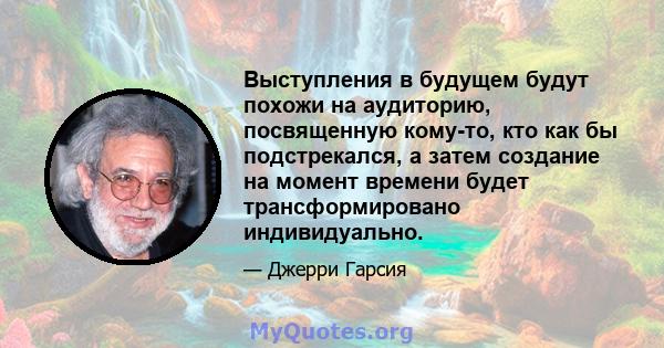 Выступления в будущем будут похожи на аудиторию, посвященную кому-то, кто как бы подстрекался, а затем создание на момент времени будет трансформировано индивидуально.