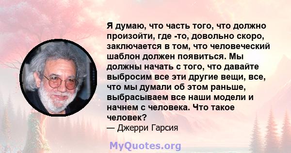 Я думаю, что часть того, что должно произойти, где -то, довольно скоро, заключается в том, что человеческий шаблон должен появиться. Мы должны начать с того, что давайте выбросим все эти другие вещи, все, что мы думали